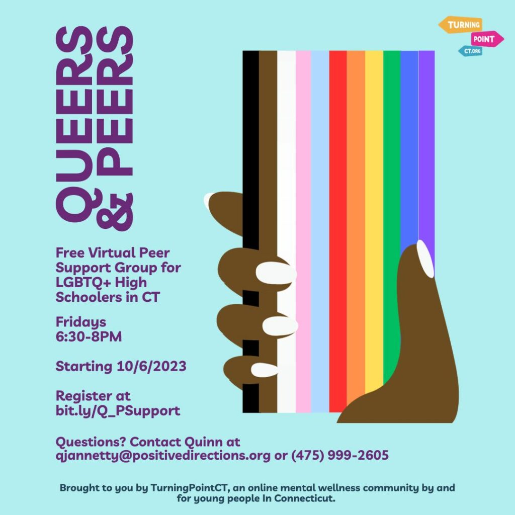 Starting October 6th, TurningPointCT’s Peer Support Specialist, Quinn, will be hosting a virtual weekly peer support group for LGBTQ+ high schoolers in Connecticut. The group will be held Friday evenings from 6:30-8pm on Zoom. Participation is free, voluntary, and confidential. Participants will have the opportunity to talk openly with their peers about mental health, identity, stress, joy, community, and more. To register, click here. Once you’ve registered, you’ll receive the Zoom link via e-mail. Queers & Peers is a space for teens to build connections, to learn together through mutuality, to receive validation and understanding, and to support each other in moving towards their goals. Together, participants will create a set of group agreements to ensure the space is safe, supportive, and meets their needs. This group is absolutely free and open to all CT high schoolers who belong to the LGBTQ+ community. For more information, contact Quinn at qjannetty@positivedirections.org or call/text (475) 999-2605.